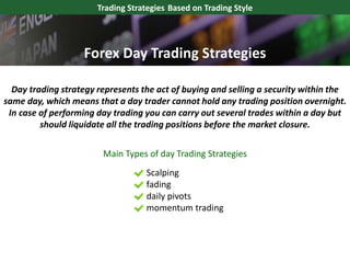 Trading Strategies Based on Trading Style
Day trading strategy represents the act of buying and selling a security within the
same day, which means that a day trader cannot hold any trading position overnight.
In case of performing day trading you can carry out several trades within a day but
should liquidate all the trading positions before the market closure.
Scalping
fading
daily pivots
momentum trading
Main Types of day Trading Strategies
Forex Day Trading Strategies
 