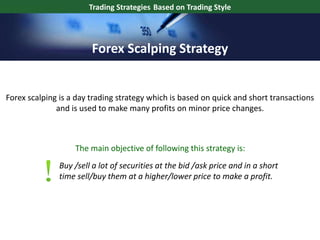 Forex scalping is a day trading strategy which is based on quick and short transactions
and is used to make many profits on minor price changes.
Buy /sell a lot of securities at the bid /ask price and in a short
time sell/buy them at a higher/lower price to make a profit.
The main objective of following this strategy is:
Trading Strategies Based on Trading Style
Forex Scalping Strategy
 