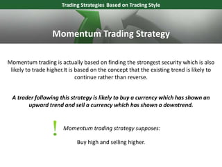 Momentum trading is actually based on finding the strongest security which is also
likely to trade higher.It is based on the concept that the existing trend is likely to
continue rather than reverse.
Trading Strategies Based on Trading Style
Momentum trading strategy supposes:
A trader following this strategy is likely to buy a currency which has shown an
upward trend and sell a currency which has shown a downtrend.
Buy high and selling higher.
Momentum Trading Strategy
 