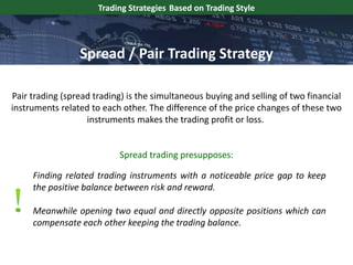 Pair trading (spread trading) is the simultaneous buying and selling of two financial
instruments related to each other. The difference of the price changes of these two
instruments makes the trading profit or loss.
Trading Strategies Based on Trading Style
Finding related trading instruments with a noticeable price gap to keep
the positive balance between risk and reward.
Meanwhile opening two equal and directly opposite positions which can
compensate each other keeping the trading balance.
Spread / Pair Trading Strategy
Spread trading presupposes:
 