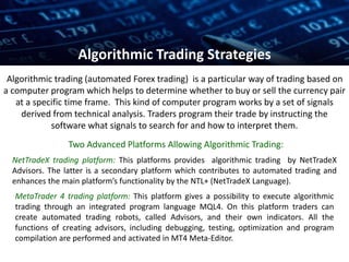 Algorithmic trading (automated Forex trading) is a particular way of trading based on
a computer program which helps to determine whether to buy or sell the currency pair
at a specific time frame. This kind of computer program works by a set of signals
derived from technical analysis. Traders program their trade by instructing the
software what signals to search for and how to interpret them.
Two Advanced Platforms Allowing Algorithmic Trading:
Algorithmic Trading Strategies
NetTradeX trading platform: This platforms provides algorithmic trading by NetTradeX
Advisors. The latter is a secondary platform which contributes to automated trading and
enhances the main platform’s functionality by the NTL+ (NetTradeX Language).
MetaTrader 4 trading platform: This platform gives a possibility to execute algorithmic
trading through an integrated program language MQL4. On this platform traders can
create automated trading robots, called Advisors, and their own indicators. All the
functions of creating advisors, including debugging, testing, optimization and program
compilation are performed and activated in MT4 Meta-Editor.
 