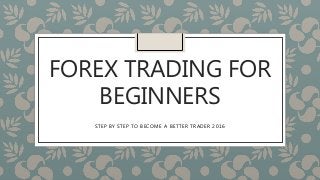 FOREX TRADING FOR
BEGINNERS
STEP BY STEP TO BECOME A BETTER TRADER 2016
 