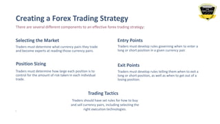 Creating a Forex Trading Strategy
There are several different components to an effective forex trading strategy:
Selecting the Market
Traders must determine what currency pairs they trade
and become experts at reading those currency pairs.
Entry Points
Traders must develop rules governing when to enter a
long or short position in a given currency pair.
Position Sizing
Traders must determine how large each position is to
control for the amount of risk taken in each individual
trade.
Exit Points
Traders must develop rules telling them when to exit a
long or short position, as well as when to get out of a
losing position.
5
Trading Tactics
Traders should have set rules for how to buy
and sell currency pairs, including selecting the
right execution technologies.
 