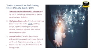 Traders may consider the following
before changing a game plan:
7
1. Matching risk management with trading style: If
the risk vs. reward ratio isn't suitable, it may be
cause to change strategies.
2. Market conditions evolve: A trading strategy may
depend on specific market trends, so if those
change, a particular strategy may become
obsolete. That could signal the need to make
tweaks or modifications.
3. Comprehension: If a trader doesn't quite
understand the strategy, there's a good chance it
won't work. If a problem comes up or a trader
doesn't know the rules, the effectiveness of the
strategy is lost.
 