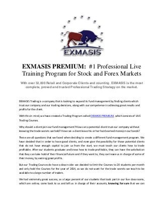 EXMASIS PREMIUM: #1 Professional Live
Training Program for Stock and Forex Markets
With over 32,000 Retail and Corporate Clients and counting, EXMASIS is the most
complete, proved and trusted Professional Trading Strategy on the market.
EXMASIS Trading is a company that is looking to expand its fund management by finding clients which
trust our company and our trading decisions, along with our competence in achieving great results and
profits for the client.
With this in mind, we have created a Trading Program called EXMASIS PREMIUM, which consists of LIVE
Trading Courses.
Why should a client join our fund management? How can a potential client trust our company without
knowing the trade secrets we hold? How can a client leave his or her hard earned money in our hands?
These are all questions that we faced when deciding to create a different fund management program. We
have decided that in order to have good clients, and even give the possibility for those potential clients
that do not have enough capital to join us from the start, we must teach our clients how to trade
profitable. After our students graduate and know how to trade profitable, they can have the satisfaction
that they can take hold of their financial future and if they want to, they can leave us in charge of some of
their money, by earning great profits.
But our Trading Courses do have a down side: we decided to limit the Courses to 20 students per month
and only hold the Courses for the year of 2014, as we do not want for the trade secrets we teach to be
available to a large number of traders.
We had extremely great success, as a large percent of our students that took part in our live classrooms,
which are online, came back to us and left us in charge of their accounts, knowing for sure that we can
 