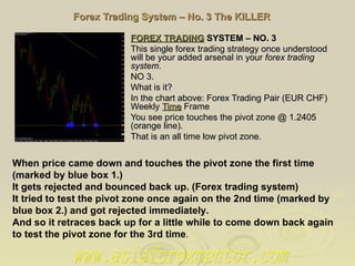 Forex Trading System – No. 3 The KILLER FOREX TRADING  SYSTEM – NO. 3   This single forex trading strategy once understood will be your added arsenal in your  forex trading system . NO 3. What is it? In the chart above: Forex Trading Pair (EUR CHF) Weekly  Time  Frame You see price touches the pivot zone @ 1.2405 (orange line). That is an all time low pivot zone. When price came down and touches the pivot zone the first time (marked by blue box 1.) It gets rejected and bounced back up. (Forex trading system) It tried to test the pivot zone once again on the 2nd time (marked by blue box 2.) and got rejected immediately. And so it retraces back up for a little while to come down back again to test the pivot zone for the 3rd time . www.asiaforexmentor.com 