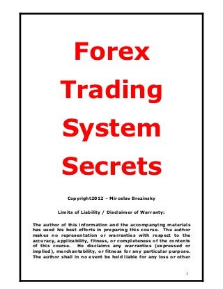 Forex
           Trading
            System
           Secrets
              Copyright2012 – Miroslav Brezinsky


          Limits of Liability / Disclaimer of Warranty:

The author of this information and the accompanying materials
has used his best efforts in preparing this course. The author
makes no representation or warranties with respect to the
accuracy, applicability, fitness, or completeness of the contents
of this course. He disclaims any warranties (expressed or
implied), merchantability, or fitness for any particular purpose.
The author shall in no event be held liable for any loss or other


                                                               1
 