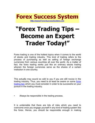 “Forex Trading Tips –
      Become an Expert
       Trader Today!”
Forex trading is one of the hottest topics when it comes to the world
of stocks and trading industry. This kind of trading refers to the
process of purchasing as well as selling of foreign exchange
currencies from various countries all over the world. As a matter of
fact, the forex trading works just like an ordinary stocks trading
wherein the foreign currencies serve as the shares of a certain
institution in one country.



This actually may sound so odd to you if you are still novice in the
trading industry. Thus, you need to at least be aware on some forex
trading tips which you must consider in order to be successful on your
pursuit in the trading industry.



•    Always be responsible in the trading process.



It is undeniable that there are lots of risks which you need to
overcome once you engage yourself in any kind of trading system like
the forex. Hence, you should be responsible enough in making
 