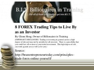 8 FOREX Trading Tips to Live By
as an Investor
By Glenn Hong, Owner of Billionaires in Training
(IMPORANT DISCLOSURE: Trading or investing in general carries a high
degree of risk and may not be suitable for all investors. There is a possibility that
you could lose all or more of your initial investment. This high degree of risk
can work against you as well as for you.)

Source:
http://beanentrepreneurtoday.com/principles-
trade-forex-online-yourself/
 