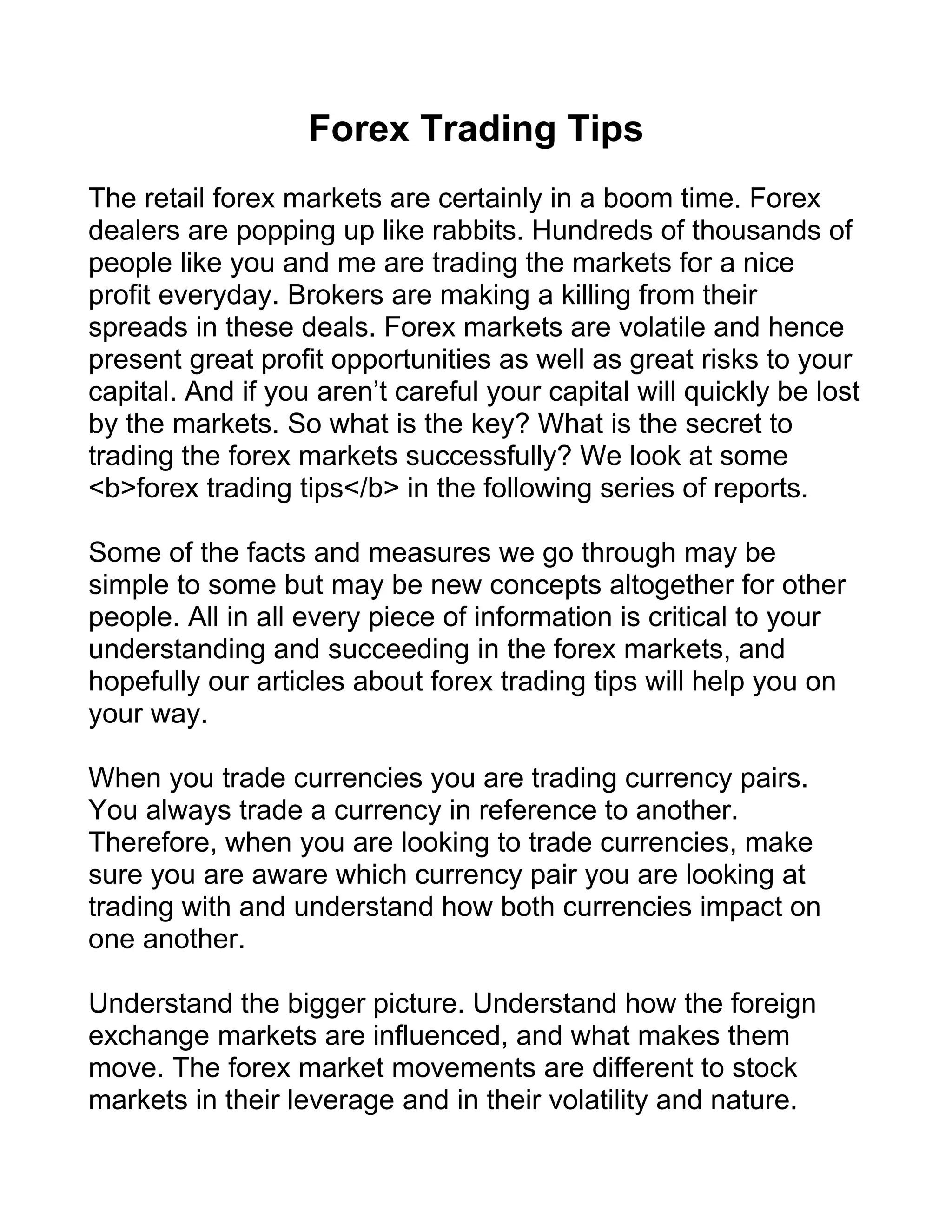 Forex Trading Tips
The retail forex markets are certainly in a boom time. Forex
dealers are popping up like rabbits. Hundreds of thousands of
people like you and me are trading the markets for a nice
profit everyday. Brokers are making a killing from their
spreads in these deals. Forex markets are volatile and hence
present great profit opportunities as well as great risks to your
capital. And if you aren’t careful your capital will quickly be lost
by the markets. So what is the key? What is the secret to
trading the forex markets successfully? We look at some
<b>forex trading tips</b> in the following series of reports.

Some of the facts and measures we go through may be
simple to some but may be new concepts altogether for other
people. All in all every piece of information is critical to your
understanding and succeeding in the forex markets, and
hopefully our articles about forex trading tips will help you on
your way.

When you trade currencies you are trading currency pairs.
You always trade a currency in reference to another.
Therefore, when you are looking to trade currencies, make
sure you are aware which currency pair you are looking at
trading with and understand how both currencies impact on
one another.

Understand the bigger picture. Understand how the foreign
exchange markets are influenced, and what makes them
move. The forex market movements are different to stock
markets in their leverage and in their volatility and nature.
 