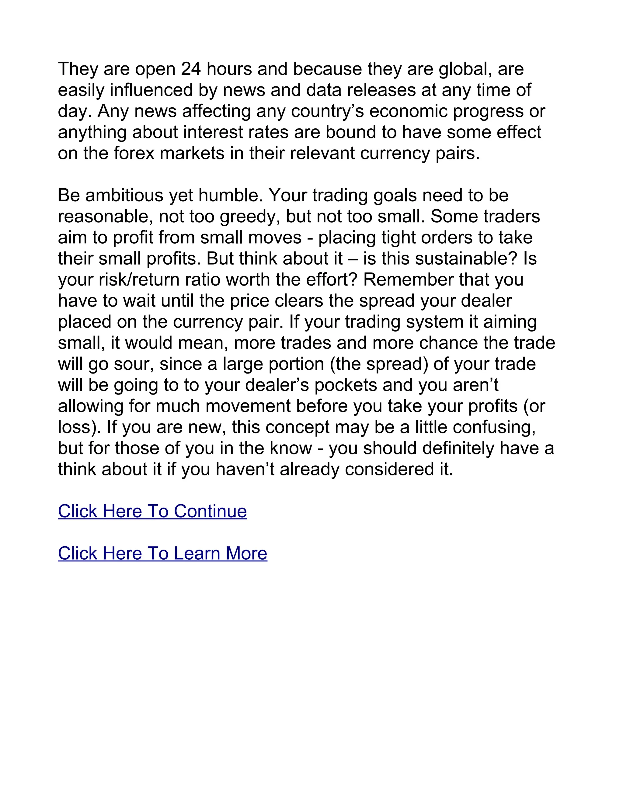 They are open 24 hours and because they are global, are
easily influenced by news and data releases at any time of
day. Any news affecting any country’s economic progress or
anything about interest rates are bound to have some effect
on the forex markets in their relevant currency pairs.

Be ambitious yet humble. Your trading goals need to be
reasonable, not too greedy, but not too small. Some traders
aim to profit from small moves - placing tight orders to take
their small profits. But think about it – is this sustainable? Is
your risk/return ratio worth the effort? Remember that you
have to wait until the price clears the spread your dealer
placed on the currency pair. If your trading system it aiming
small, it would mean, more trades and more chance the trade
will go sour, since a large portion (the spread) of your trade
will be going to to your dealer’s pockets and you aren’t
allowing for much movement before you take your profits (or
loss). If you are new, this concept may be a little confusing,
but for those of you in the know - you should definitely have a
think about it if you haven’t already considered it.

Click Here To Continue

Click Here To Learn More
 