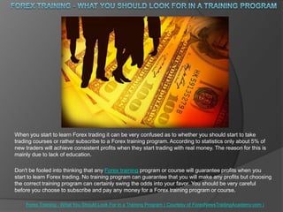 Forex Training - What You ShouLdLook For in a Training Program When you start to learn Forex trading it can be very confused as to whether you should start to take trading courses or rather subscribe to a Forex training program. According to statistics only about 5% of new traders will achieve consistent profits when they start trading with real money. The reason for this is mainly due to lack of education. Don't be fooled into thinking that any Forex training program or course will guarantee profits when you start to learn Forex trading. No training program can guarantee that you will make any profits but choosing the correct training program can certainly swing the odds into your favor. You should be very careful before you choose to subscribe and pay any money for a Forex training program or course. ForexTraining - What You Should Look For in a Training Program( Courtesy of ForexNewsTradingAcademy.com ) 