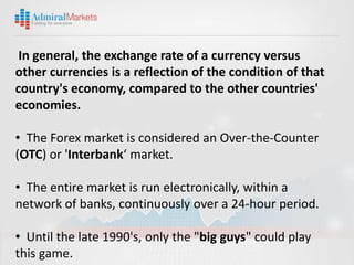 In general, the exchange rate of a currency versus
other currencies is a reflection of the condition of that
country's economy, compared to the other countries'
economies.

• The Forex market is considered an Over-the-Counter
(OTC) or 'Interbank‘ market.

• The entire market is run electronically, within a
network of banks, continuously over a 24-hour period.

• Until the late 1990's, only the "big guys" could play
this game.
 