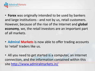 • Forex was originally intended to be used by bankers
and large institutions - and not by us, retail customers.
However, because of the rise of the Internet and global
economy, we, the retail investors are an important part
of all markets.

• Admiral Markets is now able to offer trading accounts
to 'retail' traders like us.

• All you need to get started is a computer, an Internet
connection, and the information contained within this
site http://www.admiralmarkets.in/
 