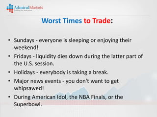 Worst Times to Trade:

• Sundays - everyone is sleeping or enjoying their
  weekend!
• Fridays - liquidity dies down during the latter part of
  the U.S. session.
• Holidays - everybody is taking a break.
• Major news events - you don't want to get
  whipsawed!
• During American Idol, the NBA Finals, or the
  Superbowl.
 