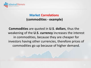Market Correlations
            (commodities - example)

 Commodities are quoted in U.S. dollars, thus the
weakening of the U.S. currency increases the interest
    in commodities, because they are cheaper for
investors having other currencies, therefore prices of
   commodities go up because of higher demand.




                                                     20
 