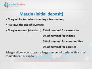 Margin (initial deposit)
• Margin blocked when opening a transaction;
• It allows the use of leverage;
• Margin amount (standard): 1% of nominal for currencies
                              2% of nominal for indices
                               3% of nominal for commodities
                              7% of nominal for equities
 Margin allows you to open a large number of trades with a small
commitment of capital.

                                                               23
 