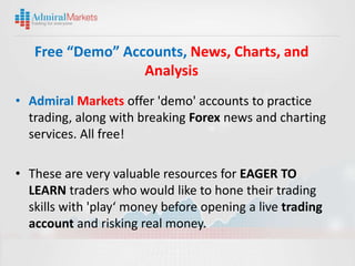 Free “Demo” Accounts, News, Charts, and
                  Analysis
• Admiral Markets offer 'demo' accounts to practice
  trading, along with breaking Forex news and charting
  services. All free!

• These are very valuable resources for EAGER TO
  LEARN traders who would like to hone their trading
  skills with 'play‘ money before opening a live trading
  account and risking real money.
 