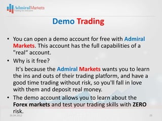 Demo Trading
• You can open a demo account for free with Admiral
    Markets. This account has the full capabilities of a
    "real“ account.
• Why is it free?
      It's because the Admiral Markets wants you to learn
    the ins and outs of their trading platform, and have a
    good time trading without risk, so you'll fall in love
    with them and deposit real money.
• The demo account allows you to learn about the
    Forex markets and test your trading skills with ZERO
    risk.
 26.04.2012                                                25
 