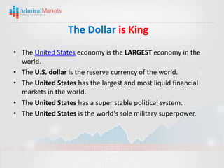 The Dollar is King
• The United States economy is the LARGEST economy in the
  world.
• The U.S. dollar is the reserve currency of the world.
• The United States has the largest and most liquid financial
  markets in the world.
• The United States has a super stable political system.
• The United States is the world's sole military superpower.
 