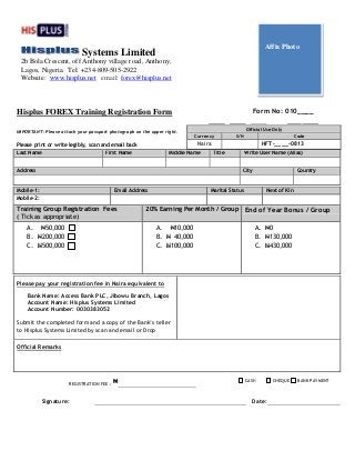 Hisplus FOREX Training Registration Form Form No: 010____
IMPORTANT: Please attach your passport photograph on the upper right.
Please print or write legibly, scan and email back
Last Name First Name Middle Name Title Write User Name (Alias)
Address City Country
Mobile-1: Email Address Marital Status Next of Kin
Mobile-2:
Training Group Registration Fees
( Tick as appropriate)
20% Earning Per Month / Group End of Year Bonus / Group
A. N50,000
B. N200,000
C. N500,000
A. N10,000
B. N 40,000
C. N100,000
A. N0
B. N130,000
C. N430,000
Please pay your registration fee in Naira equivalent to
Bank Name: Access Bank PLC, Jibowu Branch, Lagos
Account Name: Hisplus Systems Limited
Account Number: 0030383052
Submit the completed form and a copy of the Bank’s teller
to Hisplus Systems Limited by scan and email or Drop
Official Remarks
Signature: Date:
Official Use Only
Currency S/N Code
Naira HFT-____-0813
REGISTRATION FEE :
N CASH CHEQUE BANK PAYMENT
Systems Limited
2b Bola Crescent, off Anthony village road, Anthony,
Lagos, Nigeria. Tel: +234-809-505-2922
Website: www.hisplus.net email: forex@hisplus.net
Affix Photo
 