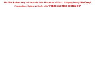 The Most Reliable Way to Predict the Price Fluctuation of Forex, Hangseng Index/Nikkei/Kospi,
           Commodities, Options & Stocks with "FOREX SUCCESS SYSTEM v3"
 