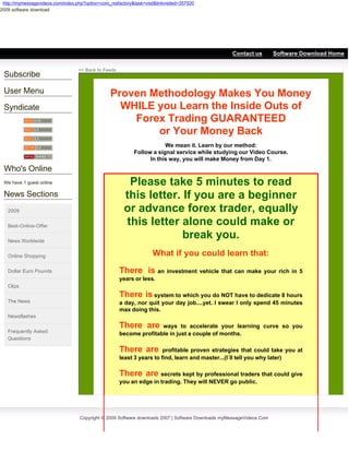http://mymessagevideos.com/index.php?option=com_rssfactory&task=visit&linkvisited=357520
2009 software download




 2009 Software downloads
                                                                                                     Contact us         Software Download Home

                                   << Back to Feeds
 Subscribe

 User Menu                                        Proven Methodology Makes You Money
 Syndicate                                          WHILE you Learn the Inside Outs of
                                                      Forex Trading GUARANTEED
                                                          or Your Money Back
                                                                         We mean it. Learn by our method:
                                                             Follow a signal service while studying our Video Course.
                                                                   In this way, you will make Money from Day 1.
 Who's Online
 We have 1 guest online                                  Please take 5 minutes to read
 News Sections                                          this letter. If you are a beginner
   2009                                                 or advance forex trader, equally
   Best-Online-Offer                                    this letter alone could make or
   News Worldwide
                                                                     break you.
   Online Shopping                                                   What if you could learn that:
   Dollar Euro Pounds                                 There is an investment vehicle that can make your rich in 5
                                                      years or less.
   Clips
                                                      There is system to which you do NOT have to dedicate 8 hours
   The News                                           a day, nor quit your day job....yet. I swear I only spend 45 minutes
                                                      max doing this.
   Newsflashes

                                                      There are      ways to accelerate your learning curve so you
   Frequently Asked                                   become profitable in just a couple of months.
   Questions

                                                      There are         profitable proven strategies that could take you at
                                                      least 3 years to find, learn and master...(I´ll tell you why later)

                                                      There are secrets kept by professional traders that could give
                                                      you an edge in trading. They will NEVER go public.

                                                                         hundreds of people that are already one step ahead


                                    Copyright © 2009 Software downloads 2007 | Software Downloads myMessageVideos.Com
 