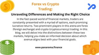 Forex vs Crypto
Trading:
www.panaroma.finance
Unraveling Differences and Making the Right Choice
In the fast-paced world of financial markets, traders are
constantly presented with a myriad of options, each promising
lucrative returns. Two prominent players in this arena are forex
(foreign exchange) and crypto (cryptocurrency) trading. In this
blog, we will delve into the distinctions between these two
markets, helping you make an informed decision about which
avenue aligns best with your financial goals.
 