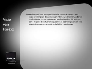 Forexx Group wil met een specialistische aanpak komen tot een
juiste invulling van de wensen van interne werknemers, externe
professionals, opdrachtgevers en aandeelhouders. Dit leidt tot
een adequate dienstverlening voor onze opdrachtgevers en een
gewenst rendement voor de stakeholders van Forexx.
Visie
van
Forexx
 