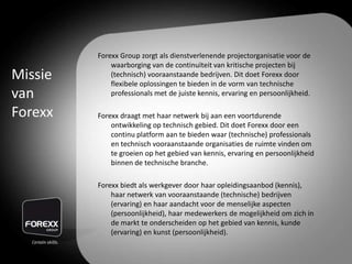 Forexx Group zorgt als dienstverlenende projectorganisatie voor de
waarborging van de continuïteit van kritische projecten bij
(technisch) vooraanstaande bedrijven. Dit doet Forexx door
flexibele oplossingen te bieden in de vorm van technische
professionals met de juiste kennis, ervaring en persoonlijkheid.
Forexx draagt met haar netwerk bij aan een voortdurende
ontwikkeling op technisch gebied. Dit doet Forexx door een
continu platform aan te bieden waar (technische) professionals
en technisch vooraanstaande organisaties de ruimte vinden om
te groeien op het gebied van kennis, ervaring en persoonlijkheid
binnen de technische branche.
Forexx biedt als werkgever door haar opleidingsaanbod (kennis),
haar netwerk van vooraanstaande (technische) bedrijven
(ervaring) en haar aandacht voor de menselijke aspecten
(persoonlijkheid), haar medewerkers de mogelijkheid om zich in
de markt te onderscheiden op het gebied van kennis, kunde
(ervaring) en kunst (persoonlijkheid).
Missie
van
Forexx
 