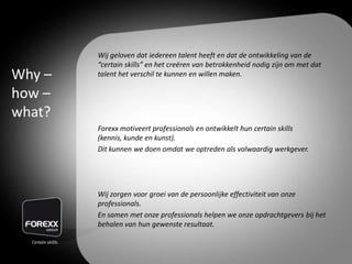 Wij geloven dat iedereen talent heeft en dat de ontwikkeling van de
“certain skills” en het creëren van betrokkenheid nodig zijn om met dat
talent het verschil te kunnen en willen maken.
Forexx motiveert professionals en ontwikkelt hun certain skills
(kennis, kunde en kunst).
Dit kunnen we doen omdat we optreden als volwaardig werkgever.
Wij zorgen voor groei van de persoonlijke effectiviteit van onze
professionals.
En samen met onze professionals helpen we onze opdrachtgevers bij het
behalen van hun gewenste resultaat.
Why –
how –
what?
 