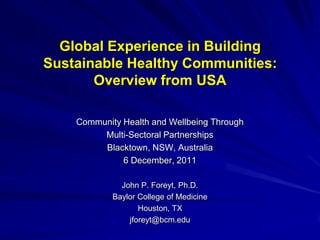 Global Experience in Building
Sustainable Healthy Communities:
       Overview from USA

    Community Health and Wellbeing Through
         Multi-Sectoral Partnerships
         Blacktown, NSW, Australia
              6 December, 2011

              John P. Foreyt, Ph.D.
            Baylor College of Medicine
                   Houston, TX
                jforeyt@bcm.edu
 