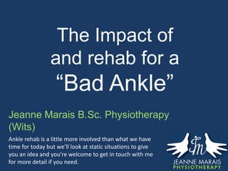 The Impact of
and rehab for a
“Bad Ankle”
Jeanne Marais B.Sc. Physiotherapy
(Wits)
Ankle rehab is a little more involved than what we have
time for today but we’ll look at static situations to give
you an idea and you’re welcome to get in touch with me
for more detail if you need.
 