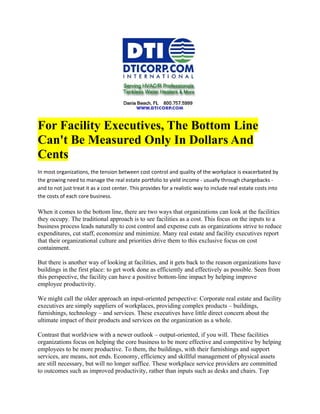 For Facility Executives, The Bottom Line
Can't Be Measured Only In Dollars And
Cents
In most organizations, the tension between cost control and quality of the workplace is exacerbated by
the growing need to manage the real estate portfolio to yield income - usually through chargebacks -
and to not just treat it as a cost center. This provides for a realistic way to include real estate costs into
the costs of each core business.

When it comes to the bottom line, there are two ways that organizations can look at the facilities
they occupy. The traditional approach is to see facilities as a cost. This focus on the inputs to a
business process leads naturally to cost control and expense cuts as organizations strive to reduce
expenditures, cut staff, economize and minimize. Many real estate and facility executives report
that their organizational culture and priorities drive them to this exclusive focus on cost
containment.

But there is another way of looking at facilities, and it gets back to the reason organizations have
buildings in the first place: to get work done as efficiently and effectively as possible. Seen from
this perspective, the facility can have a positive bottom-line impact by helping improve
employee productivity.

We might call the older approach an input-oriented perspective: Corporate real estate and facility
executives are simply suppliers of workplaces, providing complex products – buildings,
furnishings, technology – and services. These executives have little direct concern about the
ultimate impact of their products and services on the organization as a whole.

Contrast that worldview with a newer outlook – output-oriented, if you will. These facilities
organizations focus on helping the core business to be more effective and competitive by helping
employees to be more productive. To them, the buildings, with their furnishings and support
services, are means, not ends. Economy, efficiency and skillful management of physical assets
are still necessary, but will no longer suffice. These workplace service providers are committed
to outcomes such as improved productivity, rather than inputs such as desks and chairs. Top
 