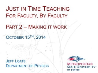 JUST IN TIME TEACHING 
FOR FACULTY, BY FACULTY 
Name 
School 
Department 
PART 2 – MAKING IT WORK 
OCTOBER 15TH, 2014 
JEFF LOATS 
DEPARTMENT OF PHYSICS 
 