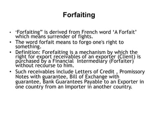 Forfaiting
• “Forfaiting” is derived from French word ‘A Forfait’

which means surrender of fights.
• The word forfait means to forgo one's right to
something.
• Definition: Forefaiting is a mechanism by which the
right for export receivables of an exporter (Client) is
purchased by a Financial Intermediary (Forfaiter)
without recourse to him.
• Such receivables include Letters of Credit , Promissory
Notes with guarantee, Bill of Exchange with
guarantee, Bank Guarantees Payable to an Exporter in
one country from an Importer in another country.

 