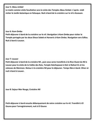 Jour 5: Abou simbel
Le matin comme visite facultative sera la visite des Temples Abou Simbel. L'après -midi
visiter le Jardin botanique en felouque. Nuit à bord de la croisière sur le nil à Assouan.
Jour 6: Kom Ombo
Petit-déjeuner à bord de la croisière sur le nil .Navigation à Kom Ombo pour visiter le
Temple partagée par les deux Dieux Sobek et Haroeris à Kom Ombo. Navigation vers Edfou.
Nuit à bord à Louxor.
Jour 7: Louxor
Petit déjeuner à bord de la croisière Nil , puis vous serez transférés à la Rive Ouest du Nil à
Louxor pour la visite de la Vallée des Rois, Temple Hatchepsout à Deir el Bahari EL et les
colosses de Memnon. Retour à la croisière Nil pour le déjeuner. Temps libre à bord. Dîner et
nuit à bord à Louxor.
Jour 8: Sejour Mer Rouge, Croisière Nil
Petit-déjeuner à bord ensuite débarquement de votre croisière sur le nil. Transfért à El
Gouna pour l'enregistrement, nuit à El Gouna
 
