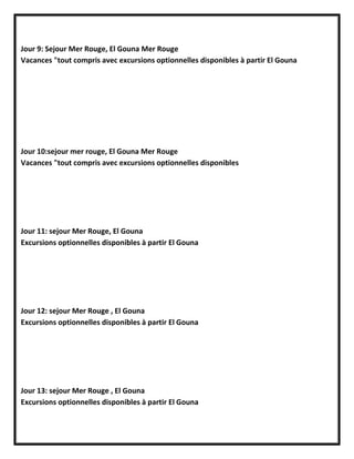 Jour 9: Sejour Mer Rouge, El Gouna Mer Rouge
Vacances "tout compris avec excursions optionnelles disponibles à partir El Gouna
Jour 10:sejour mer rouge, El Gouna Mer Rouge
Vacances "tout compris avec excursions optionnelles disponibles
Jour 11: sejour Mer Rouge, El Gouna
Excursions optionnelles disponibles à partir El Gouna
Jour 12: sejour Mer Rouge , El Gouna
Excursions optionnelles disponibles à partir El Gouna
Jour 13: sejour Mer Rouge , El Gouna
Excursions optionnelles disponibles à partir El Gouna
 