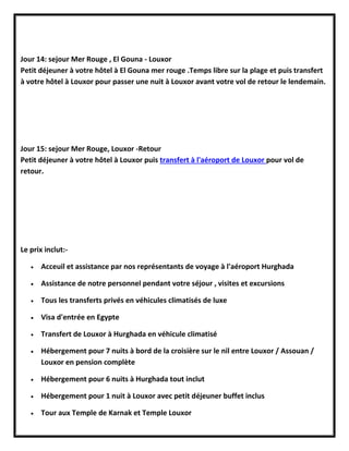 Jour 14: sejour Mer Rouge , El Gouna - Louxor
Petit déjeuner à votre hôtel à El Gouna mer rouge .Temps libre sur la plage et puis transfert
à votre hôtel à Louxor pour passer une nuit à Louxor avant votre vol de retour le lendemain.
Jour 15: sejour Mer Rouge, Louxor -Retour
Petit déjeuner à votre hôtel à Louxor puis transfert à l'aéroport de Louxor pour vol de
retour.
Le prix inclut:-
 Acceuil et assistance par nos représentants de voyage à l'aéroport Hurghada
 Assistance de notre personnel pendant votre séjour , visites et excursions
 Tous les transferts privés en véhicules climatisés de luxe
 Visa d'entrée en Egypte
 Transfert de Louxor à Hurghada en véhicule climatisé
 Hébergement pour 7 nuits à bord de la croisière sur le nil entre Louxor / Assouan /
Louxor en pension complète
 Hébergement pour 6 nuits à Hurghada tout inclut
 Hébergement pour 1 nuit à Louxor avec petit déjeuner buffet inclus
 Tour aux Temple de Karnak et Temple Louxor
 