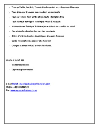  Tour au Vallée des Rois, Temple Hatchepsut et les colosses de Memnon
 Tour-Shopping à Louxor aux grands et vieux marché
 Tour au Temple Kom Ombo et (en route ) Temple Edfou
 Tour au Haut-Barrage et le Temple Philae à Assouan
 Promenade en felouque à Louxor pour assister au coucher du soleil
 Eau minérale à bord du bus lors des transferts
 Billets d'entrée des sites touristiques à Louxor, Assouan
 Guide froncophone à Louxor et à Assouan
 Charges et taxes inclut à travers les visites
Le prix n’ inclut pas
 Visites facultatives
 Dépenses personnelles
E-mail:french_maestro@egyptonlinetours.com
Mobile:-+201001422529
Site: www.egyptonlinetours.com
 