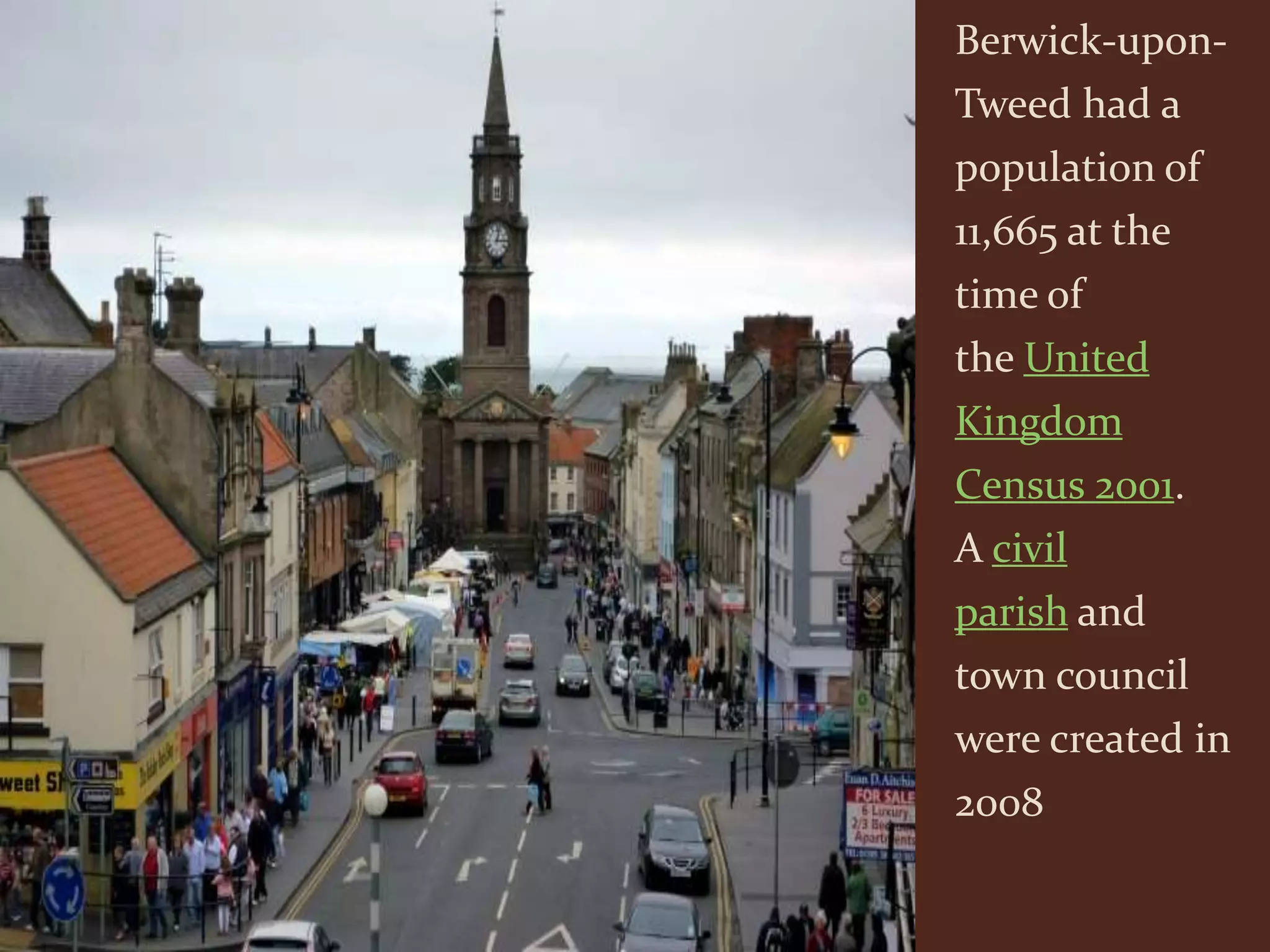 Berwick-upon-
Tweed had a
population of
11,665 at the
time of
the United
Kingdom
Census 2001.
A civil
parish and
town council
were created in
2008
 