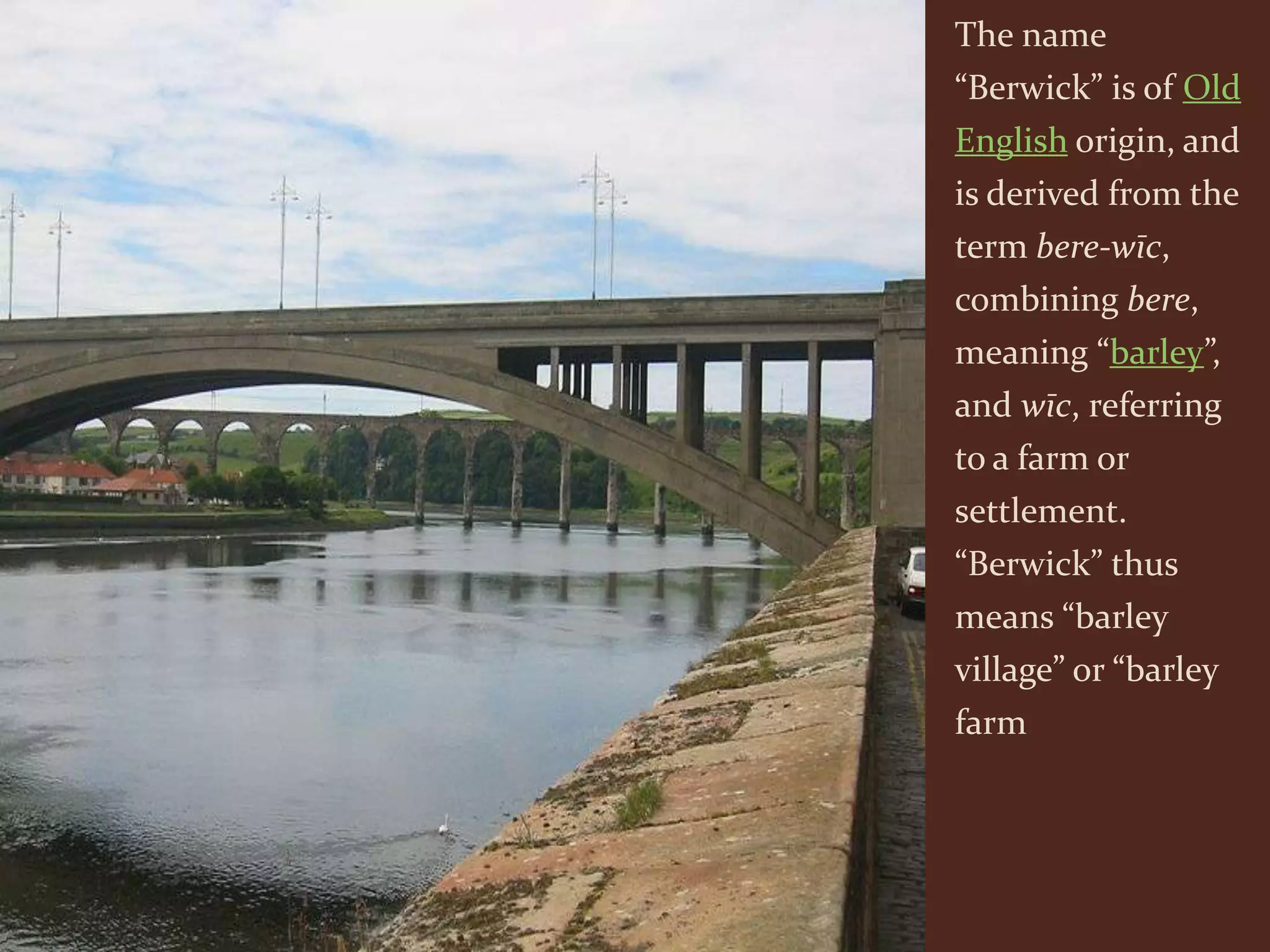 The name
“Berwick” is of Old
English origin, and
is derived from the
term bere-wīc,
combining bere,
meaning “barley”,
and wīc, referring
to a farm or
settlement.
“Berwick” thus
means “barley
village” or “barley
farm
 