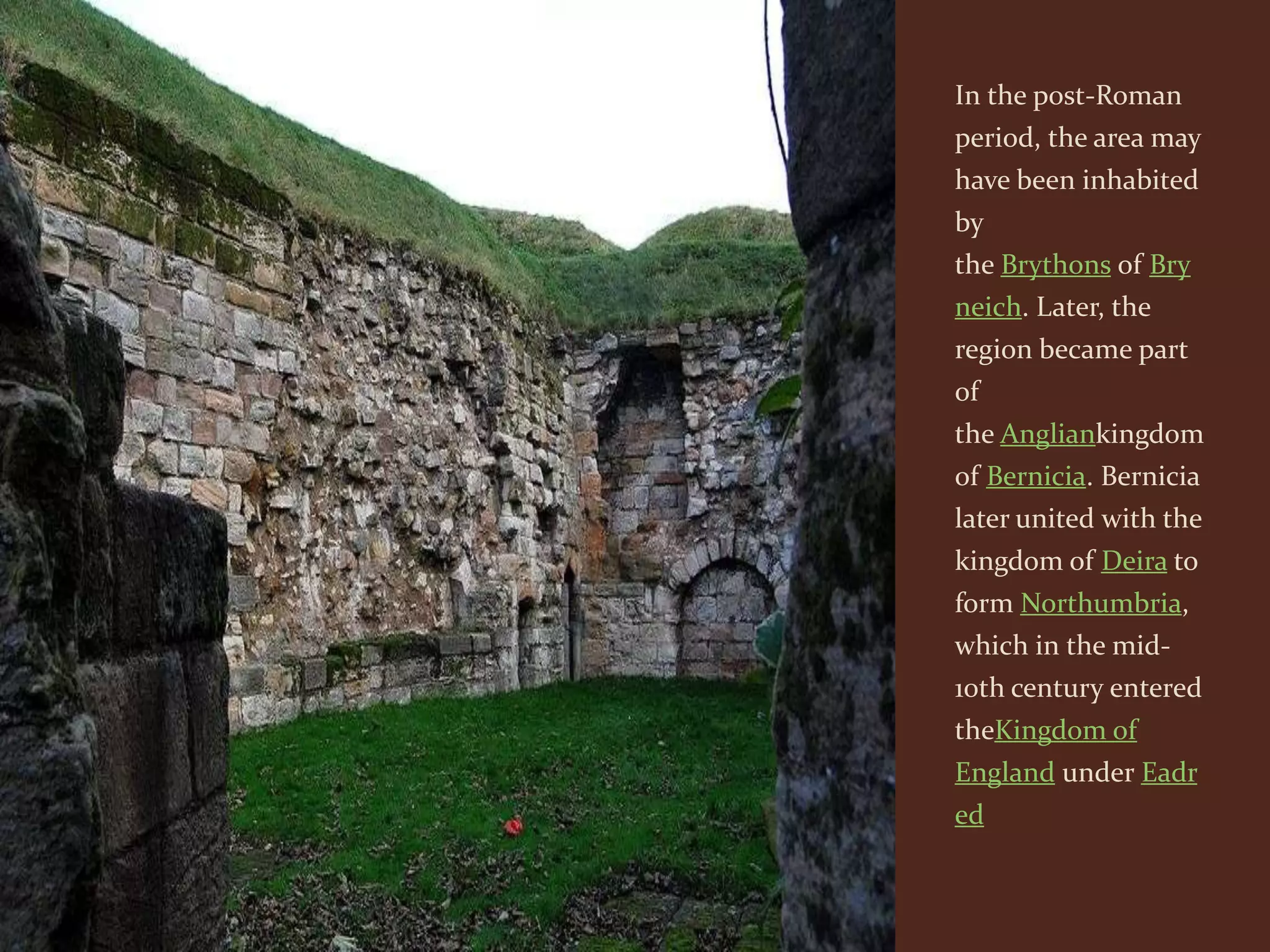 In the post-Roman
period, the area may
have been inhabited
by
the Brythons of Bry
neich. Later, the
region became part
of
the Angliankingdom
of Bernicia. Bernicia
later united with the
kingdom of Deira to
form Northumbria,
which in the mid-
10th century entered
theKingdom of
England under Eadr
ed
 