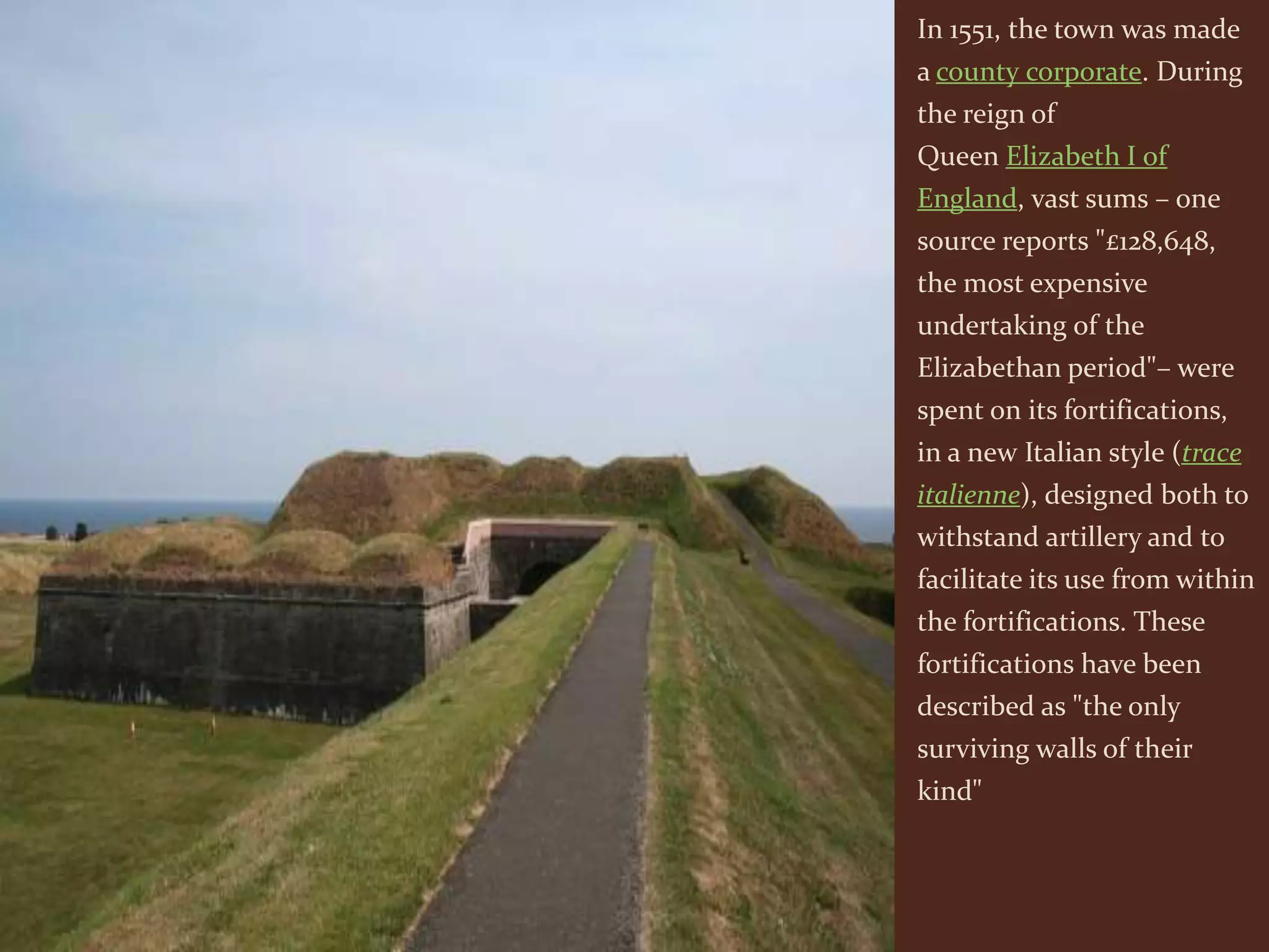 In 1551, the town was made
a county corporate. During
the reign of
Queen Elizabeth I of
England, vast sums – one
source reports "£128,648,
the most expensive
undertaking of the
Elizabethan period"– were
spent on its fortifications,
in a new Italian style (trace
italienne), designed both to
withstand artillery and to
facilitate its use from within
the fortifications. These
fortifications have been
described as "the only
surviving walls of their
kind"
 