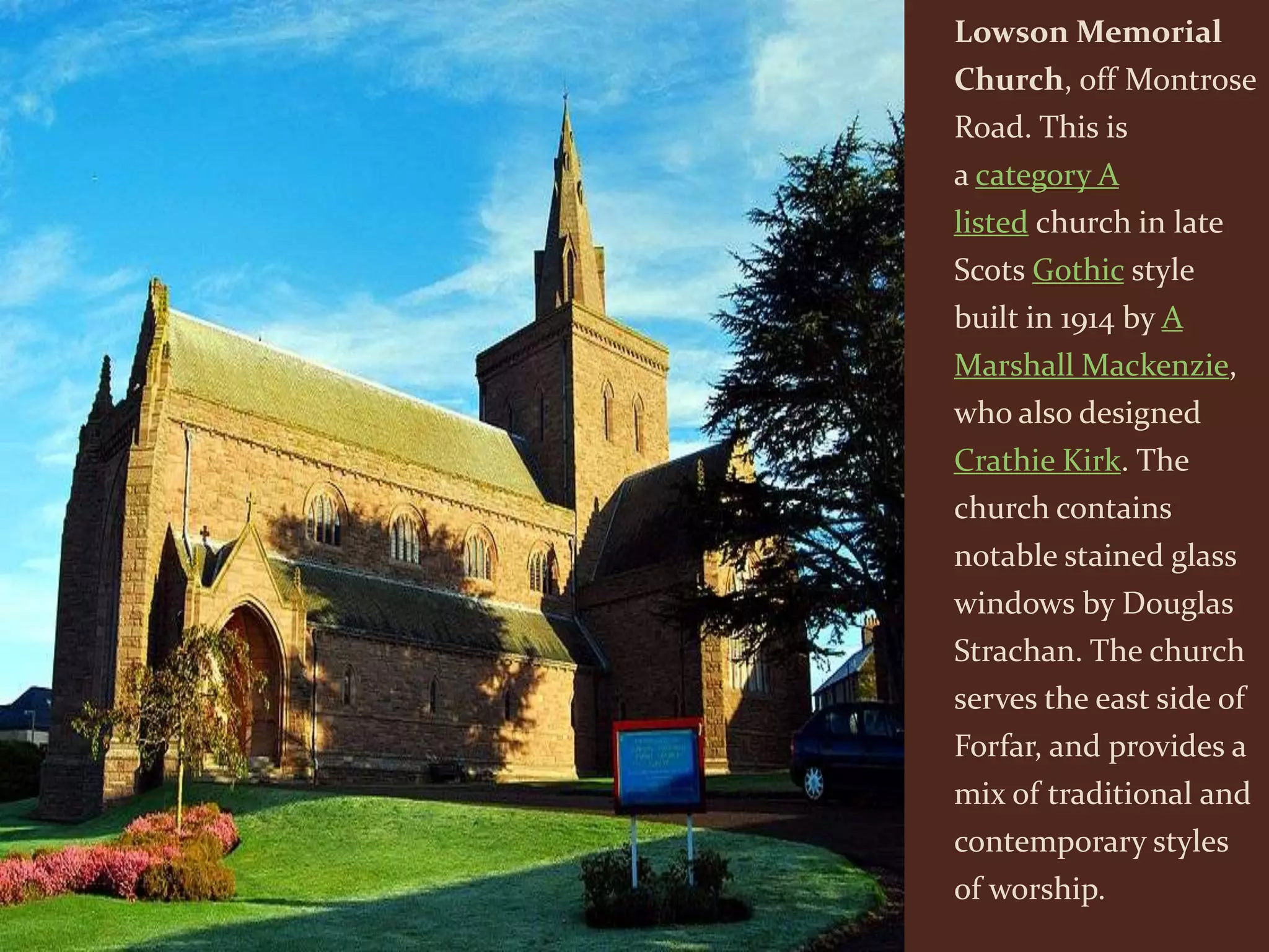Lowson Memorial
Church, off Montrose
Road. This is
a category A
listed church in late
Scots Gothic style
built in 1914 by A
Marshall Mackenzie,
who also designed
Crathie Kirk. The
church contains
notable stained glass
windows by Douglas
Strachan. The church
serves the east side of
Forfar, and provides a
mix of traditional and
contemporary styles
of worship.
 