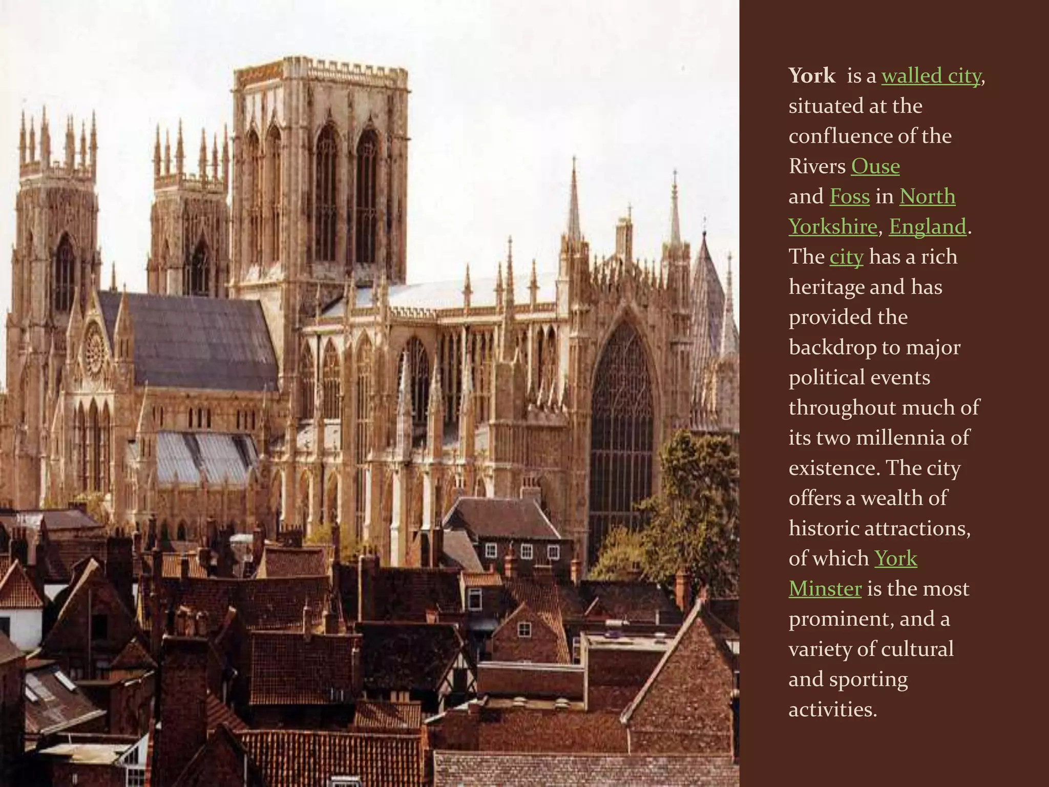 York is a walled city,
situated at the
confluence of the
Rivers Ouse
and Foss in North
Yorkshire, England.
The city has a rich
heritage and has
provided the
backdrop to major
political events
throughout much of
its two millennia of
existence. The city
offers a wealth of
historic attractions,
of which York
Minster is the most
prominent, and a
variety of cultural
and sporting
activities.
 