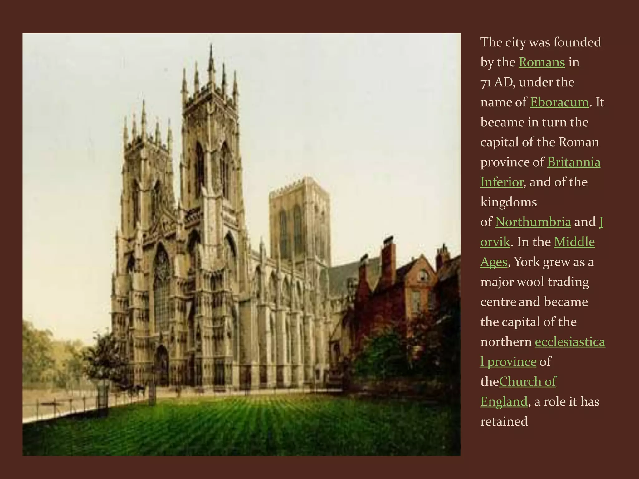 The city was founded
by the Romans in
71 AD, under the
name of Eboracum. It
became in turn the
capital of the Roman
province of Britannia
Inferior, and of the
kingdoms
of Northumbria and J
orvik. In the Middle
Ages, York grew as a
major wool trading
centre and became
the capital of the
northern ecclesiastica
l province of
theChurch of
England, a role it has
retained
 