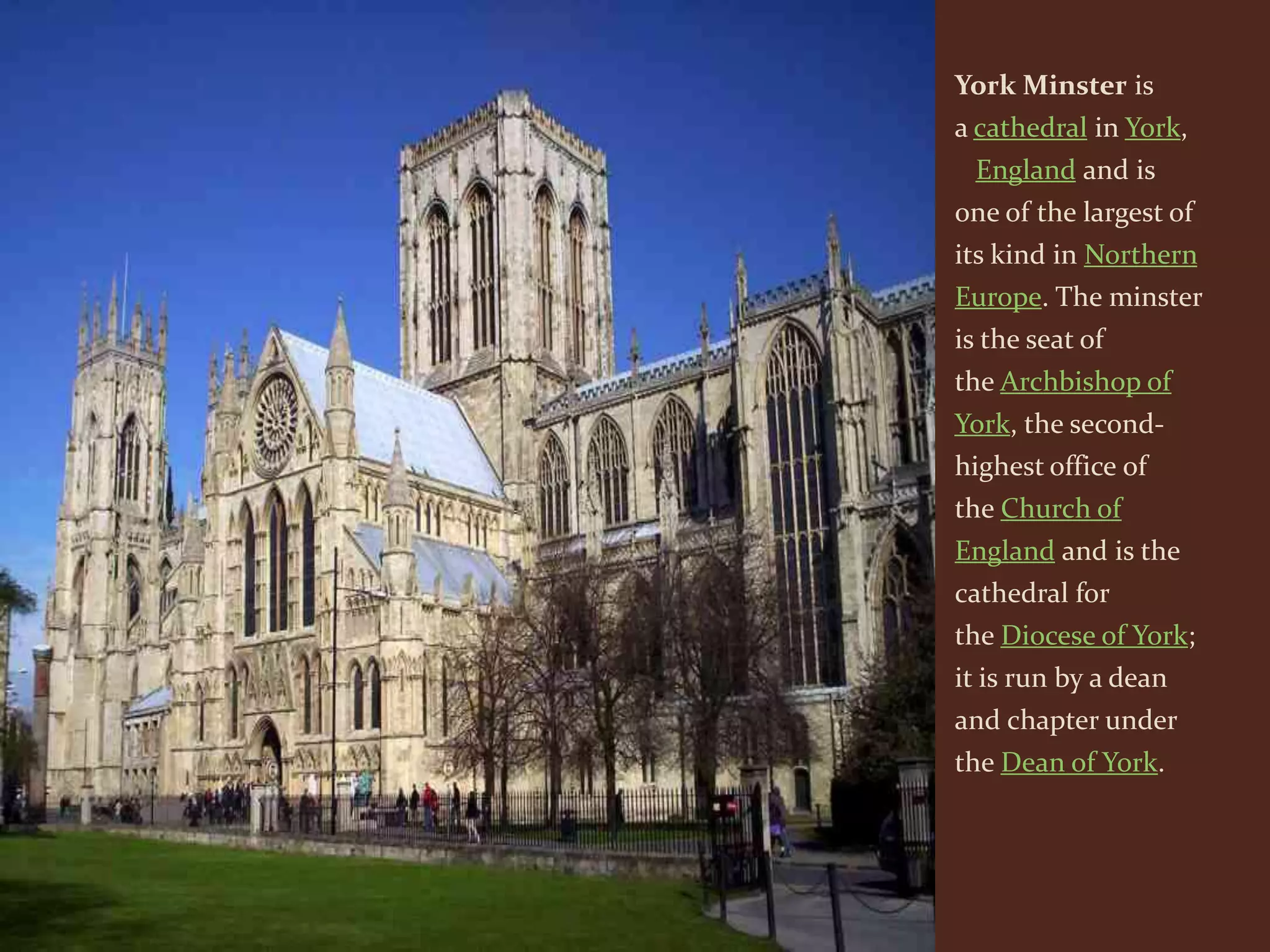 York Minster is
a cathedral in York,
 England and is
one of the largest of
its kind in Northern
Europe. The minster
is the seat of
the Archbishop of
York, the second-
highest office of
the Church of
England and is the
cathedral for
the Diocese of York;
it is run by a dean
and chapter under
the Dean of York.
 