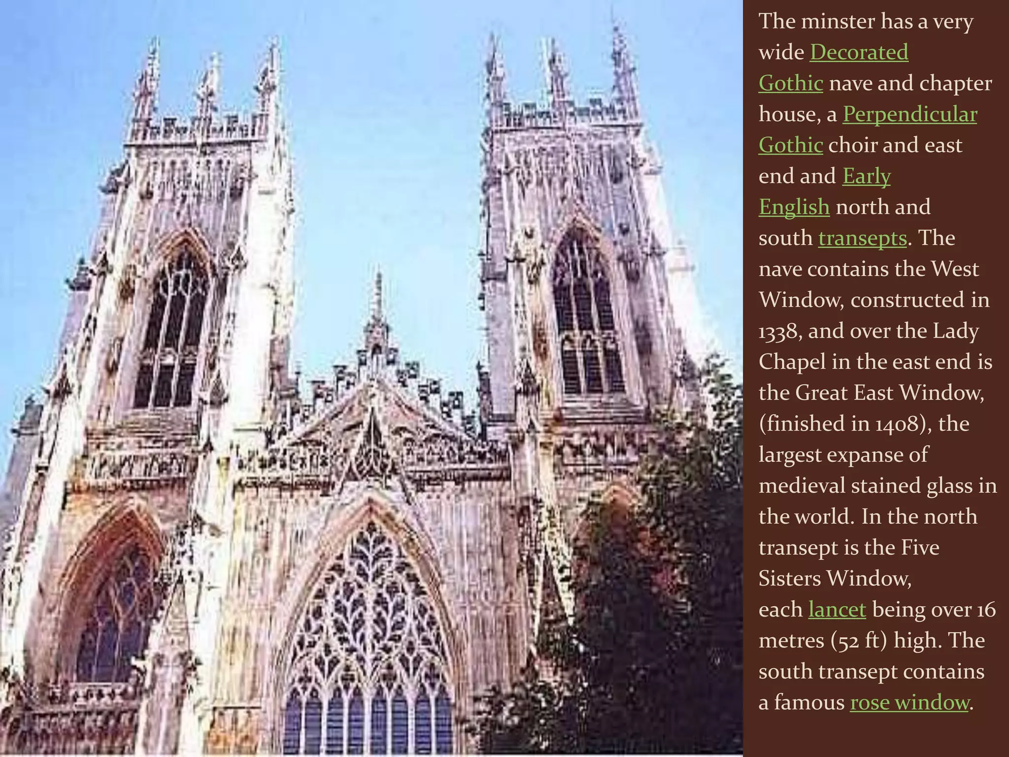 The minster has a very
wide Decorated
Gothic nave and chapter
house, a Perpendicular
Gothic choir and east
end and Early
English north and
south transepts. The
nave contains the West
Window, constructed in
1338, and over the Lady
Chapel in the east end is
the Great East Window,
(finished in 1408), the
largest expanse of
medieval stained glass in
the world. In the north
transept is the Five
Sisters Window,
each lancet being over 16
metres (52 ft) high. The
south transept contains
a famous rose window.
 