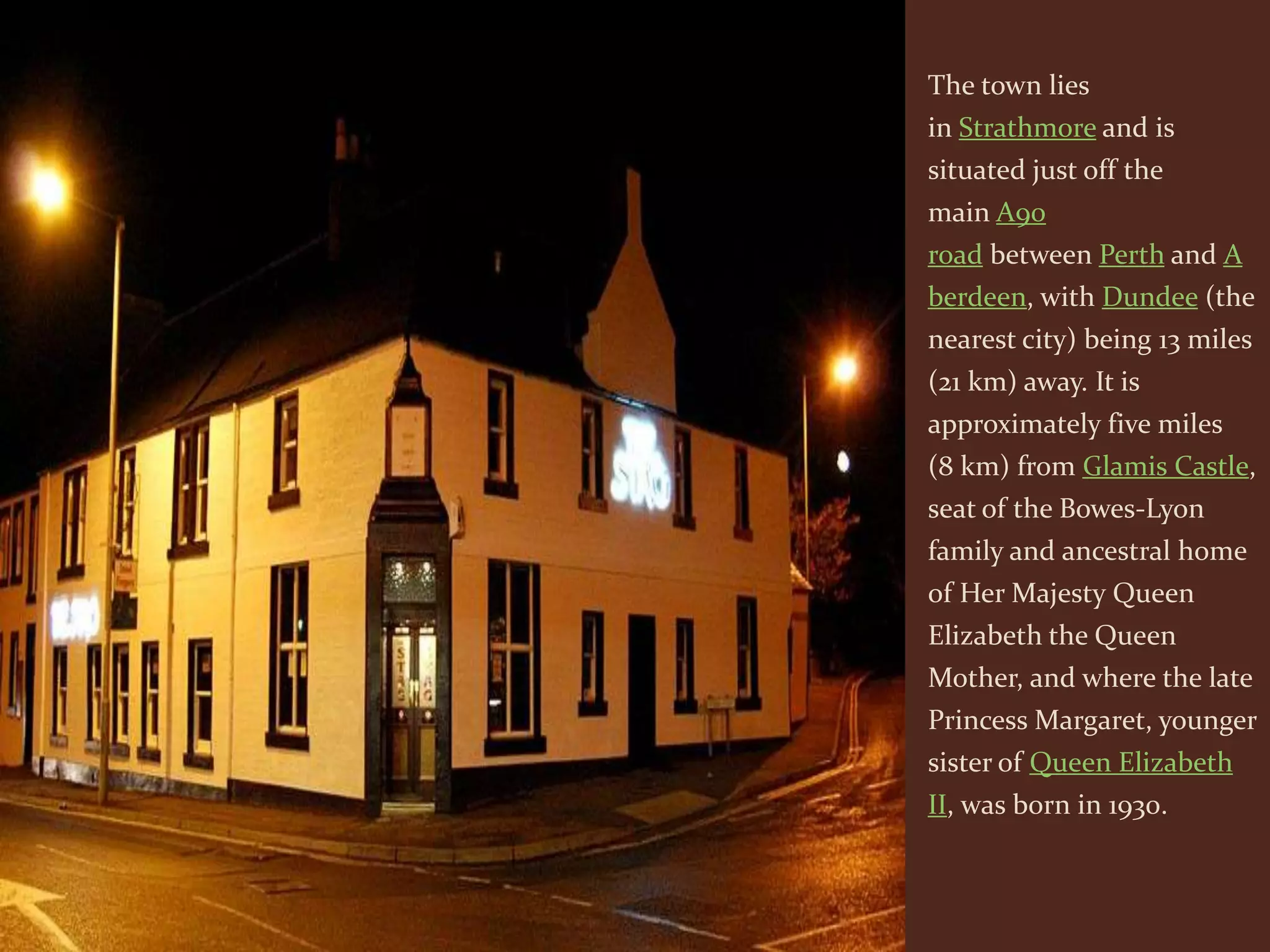 The town lies
in Strathmore and is
situated just off the
main A90
road between Perth and A
berdeen, with Dundee (the
nearest city) being 13 miles
(21 km) away. It is
approximately five miles
(8 km) from Glamis Castle,
seat of the Bowes-Lyon
family and ancestral home
of Her Majesty Queen
Elizabeth the Queen
Mother, and where the late
Princess Margaret, younger
sister of Queen Elizabeth
II, was born in 1930.
 